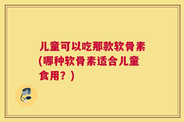儿童可以吃那款软骨素(哪种软骨素适合儿童食用？)