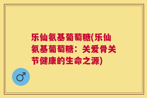 乐仙氨基葡萄糖(乐仙氨基葡萄糖：关爱骨关节健康的生命之源)