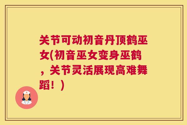 关节可动初音丹顶鹤巫女(初音巫女变身巫鹤，关节灵活展现高难舞蹈！)