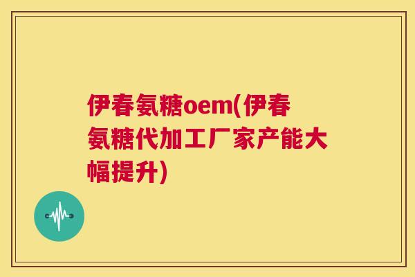 伊春氨糖oem(伊春氨糖代加工厂家产能大幅提升)