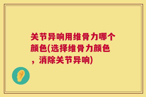 关节异响用维骨力哪个颜色(选择维骨力颜色，消除关节异响)