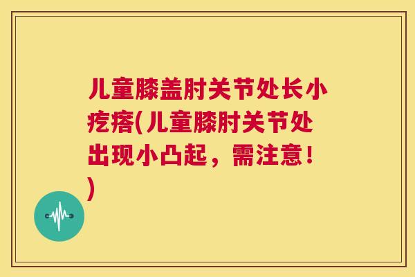 儿童膝盖肘关节处长小疙瘩(儿童膝肘关节处出现小凸起，需注意！)