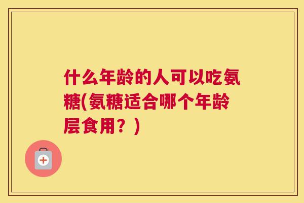 什么年龄的人可以吃氨糖(氨糖适合哪个年龄层食用？)