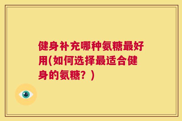健身补充哪种氨糖最好用(如何选择最适合健身的氨糖？)