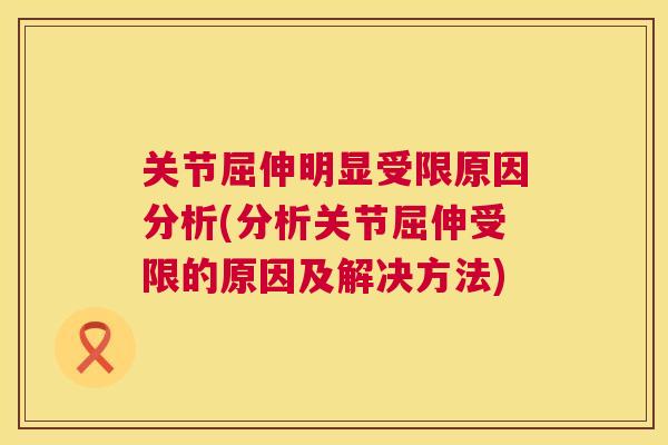 关节屈伸明显受限原因分析(分析关节屈伸受限的原因及解决方法)
