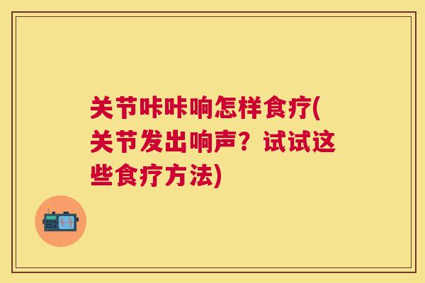 关节咔咔响怎样食疗(关节发出响声？试试这些食疗方法)
