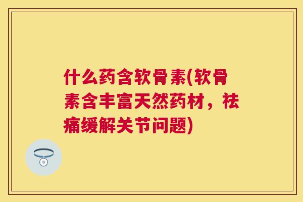 什么药含软骨素(软骨素含丰富天然药材，祛痛缓解关节问题)