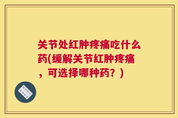关节处红肿疼痛吃什么药(缓解关节红肿疼痛，可选择哪种药？)