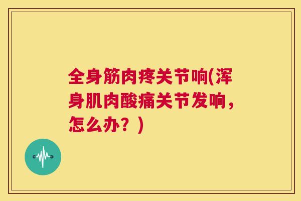 全身筋肉疼关节响(浑身肌肉酸痛关节发响，怎么办？)