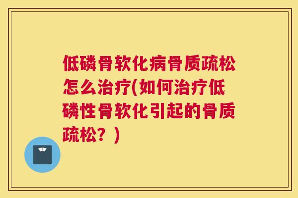 低磷骨软化病骨质疏松怎么治疗(如何治疗低磷性骨软化引起的骨质疏松？)
