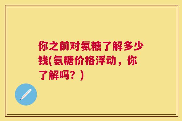 你之前对氨糖了解多少钱(氨糖价格浮动，你了解吗？)