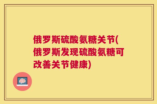 俄罗斯硫酸氨糖关节(俄罗斯发现硫酸氨糖可改善关节健康)