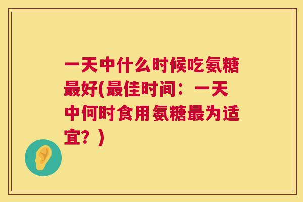 一天中什么时候吃氨糖最好(最佳时间：一天中何时食用氨糖最为适宜？)
