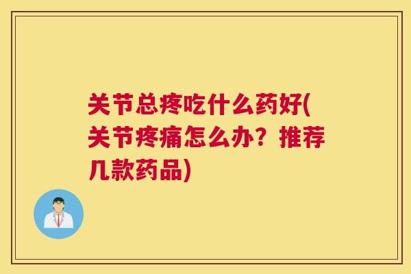 关节总疼吃什么药好(关节疼痛怎么办？推荐几款药品)