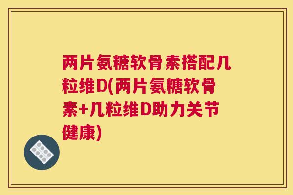 两片氨糖软骨素搭配几粒维D(两片氨糖软骨素+几粒维D助力关节健康)