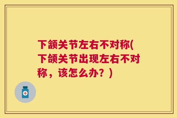 下颔关节左右不对称(下颌关节出现左右不对称，该怎么办？)