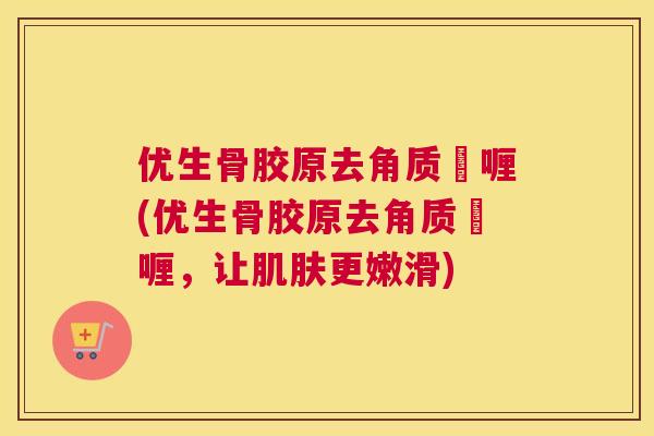 优生骨胶原去角质啫喱(优生骨胶原去角质啫喱，让肌肤更嫩滑)