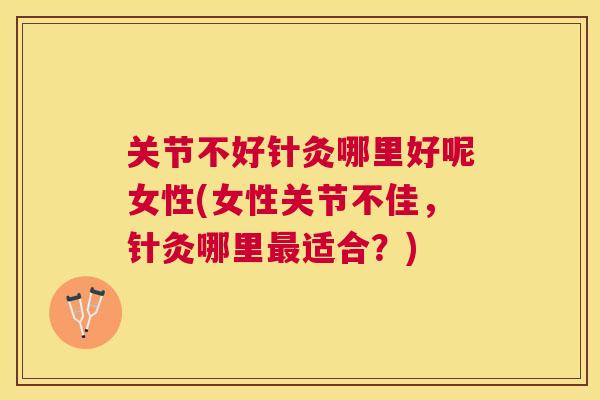 关节不好针灸哪里好呢女性(女性关节不佳，针灸哪里最适合？)
