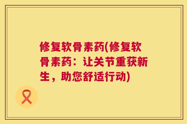 修复软骨素药(修复软骨素药：让关节重获新生，助您舒适行动)