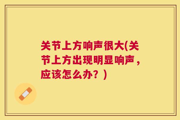 关节上方响声很大(关节上方出现明显响声，应该怎么办？)