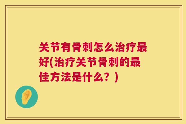 关节有骨刺怎么治疗最好(治疗关节骨刺的最佳方法是什么？)