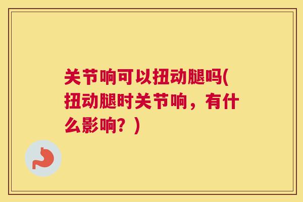关节响可以扭动腿吗(扭动腿时关节响，有什么影响？)
