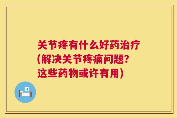 关节疼有什么好药治疗(解决关节疼痛问题？这些药物或许有用)