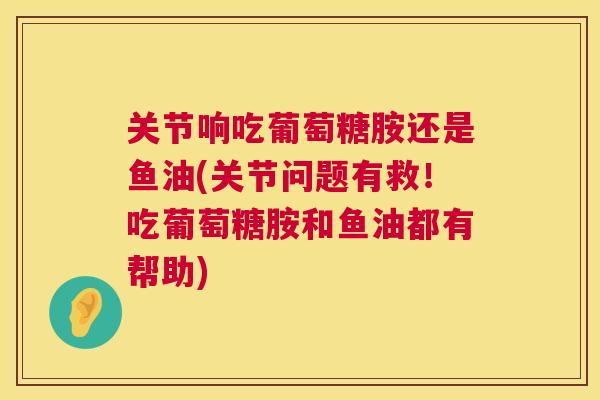 关节响吃葡萄糖胺还是鱼油(关节问题有救！吃葡萄糖胺和鱼油都有帮助)