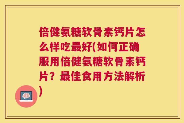倍健氨糖软骨素钙片怎么样吃最好(如何正确服用倍健氨糖软骨素钙片？最佳食用方法解析)