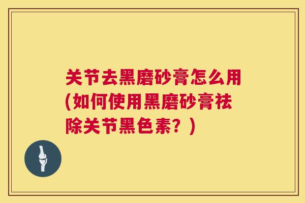 关节去黑磨砂膏怎么用(如何使用黑磨砂膏祛除关节黑色素？)