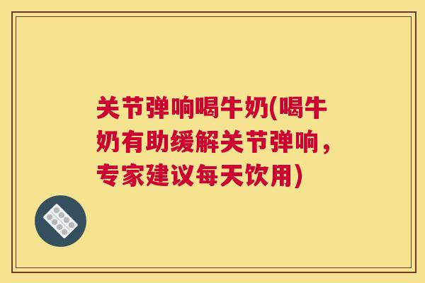 关节弹响喝牛奶(喝牛奶有助缓解关节弹响，专家建议每天饮用)