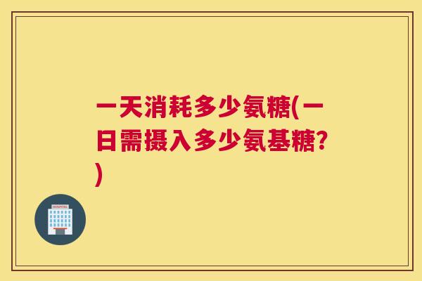 一天消耗多少氨糖(一日需摄入多少氨基糖？)