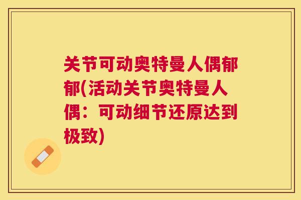 关节可动奥特曼人偶郁郁(活动关节奥特曼人偶：可动细节还原达到极致)