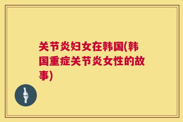 关节炎妇女在韩国(韩国重症关节炎女性的故事)