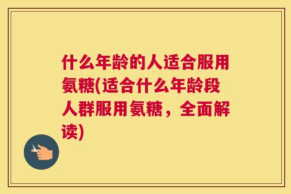 什么年龄的人适合服用氨糖(适合什么年龄段人群服用氨糖，全面解读)