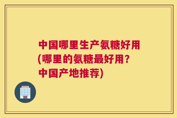 中国哪里生产氨糖好用(哪里的氨糖最好用？中国产地推荐)