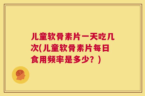 儿童软骨素片一天吃几次(儿童软骨素片每日食用频率是多少？)