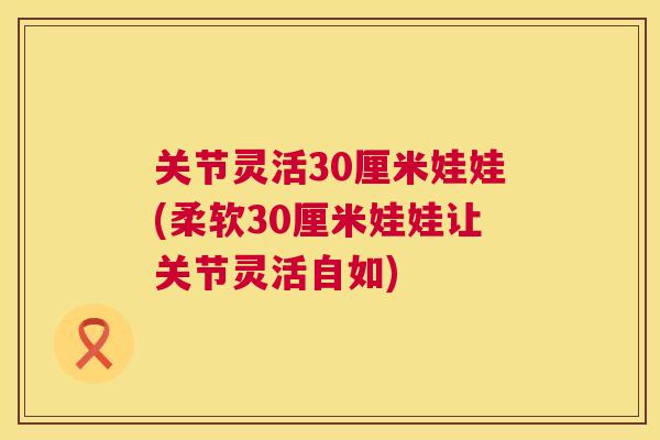 关节灵活30厘米娃娃(柔软30厘米娃娃让关节灵活自如)