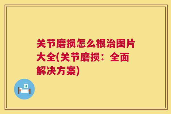 关节磨损怎么根治图片大全(关节磨损：全面解决方案)
