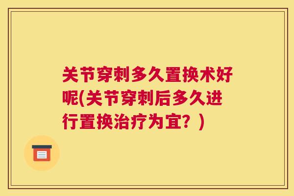 关节穿刺多久置换术好呢(关节穿刺后多久进行置换治疗为宜？)