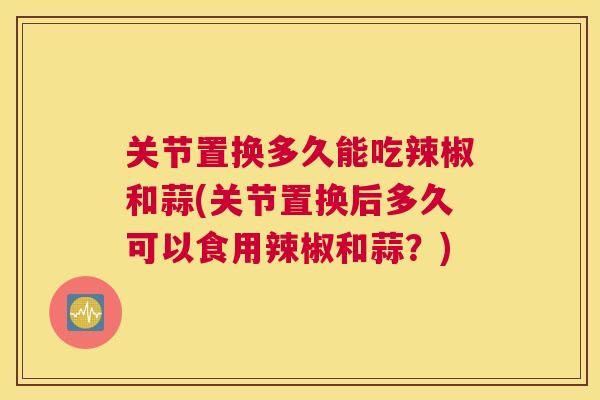 关节置换多久能吃辣椒和蒜(关节置换后多久可以食用辣椒和蒜？)