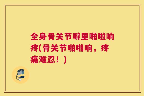 全身骨关节噼里啪啦响疼(骨关节啪啪响，疼痛难忍！)