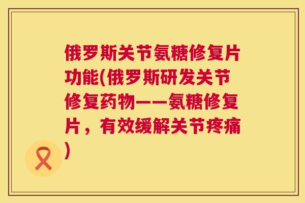 俄罗斯关节氨糖修复片功能(俄罗斯研发关节修复药物——氨糖修复片，有效缓解关节疼痛)