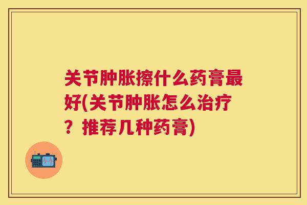 关节肿胀擦什么药膏最好(关节肿胀怎么治疗？推荐几种药膏)