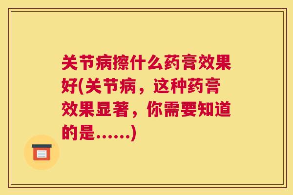 关节病擦什么药膏效果好(关节病，这种药膏效果显著，你需要知道的是......)