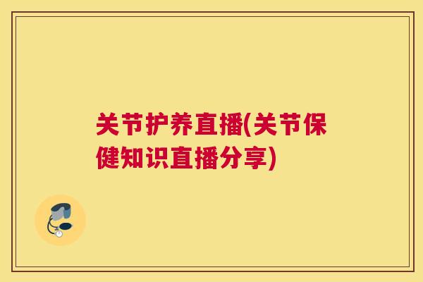 关节护养直播(关节保健知识直播分享)