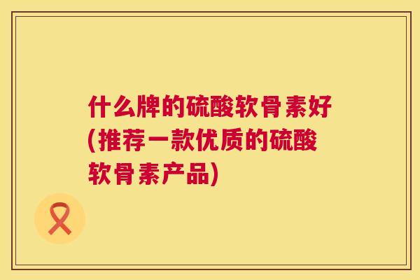 什么牌的硫酸软骨素好(推荐一款优质的硫酸软骨素产品)