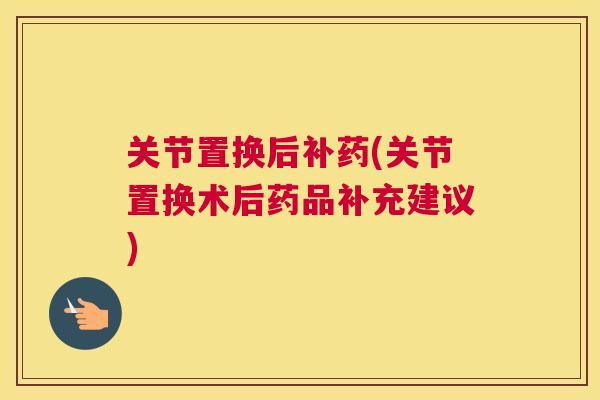 关节置换后补药(关节置换术后药品补充建议)