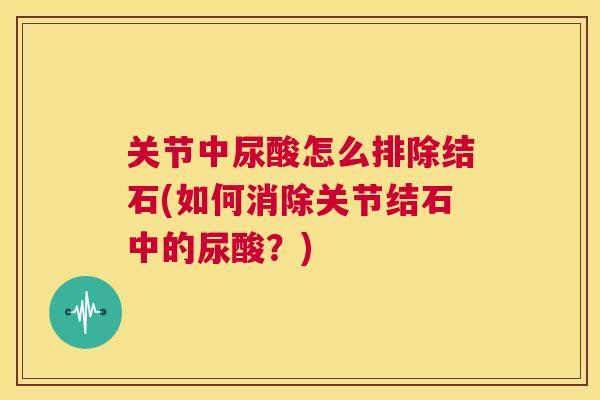 关节中尿酸怎么排除结石(如何消除关节结石中的尿酸？)
