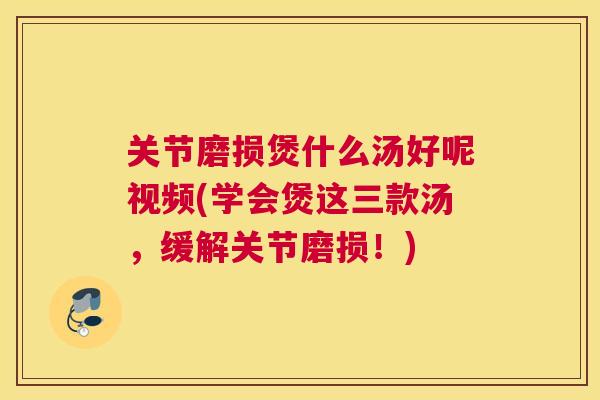 关节磨损煲什么汤好呢视频(学会煲这三款汤，缓解关节磨损！)